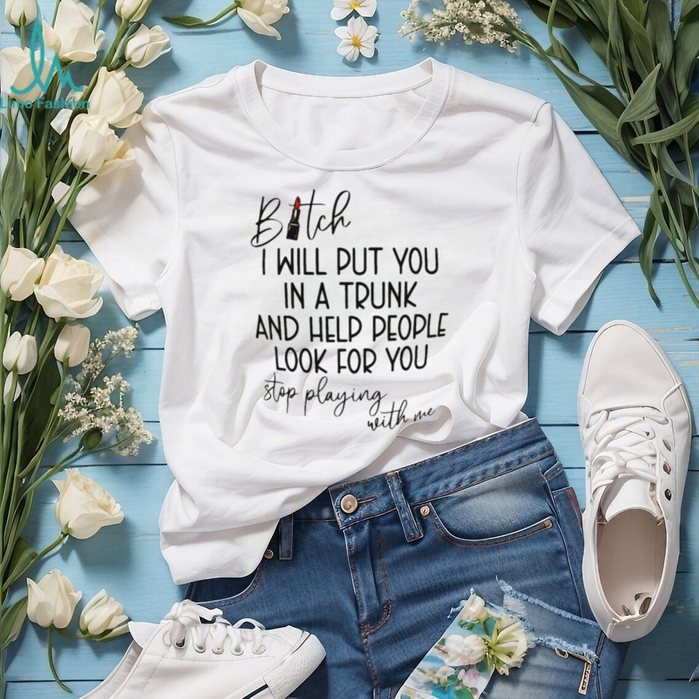 Bitch I will put you in a trunk and help people look for you shirt