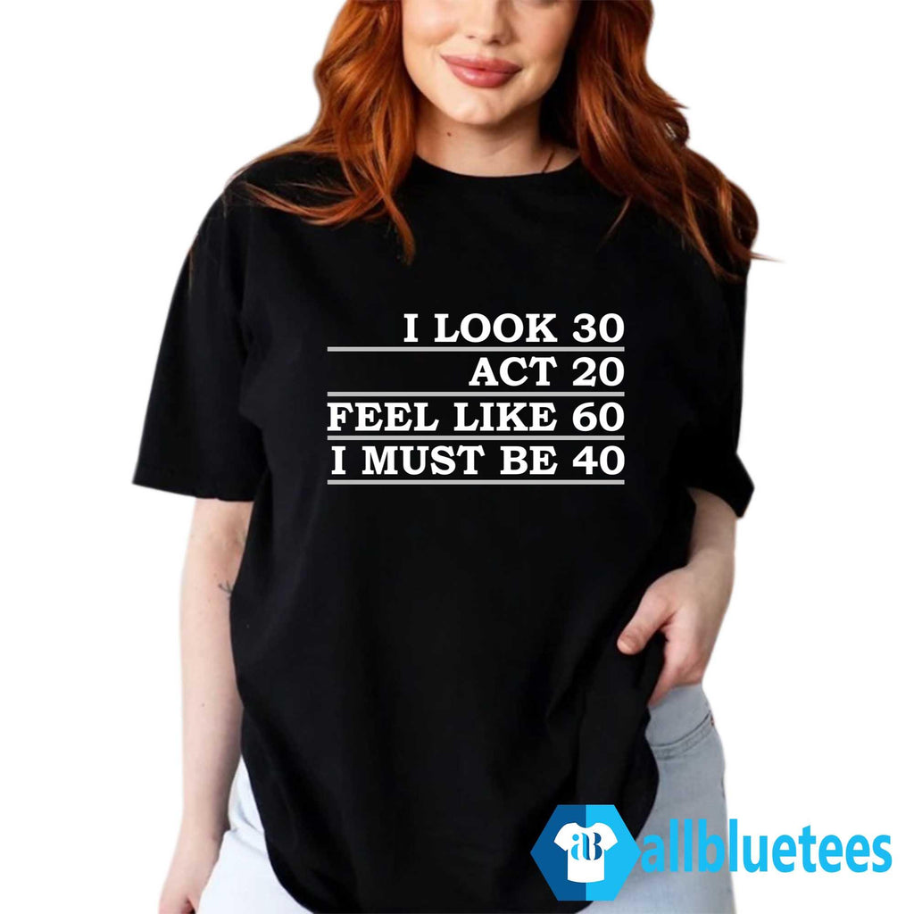 I Look 30 Act 20 Feel Like 60 I Must Be 40 Shirt