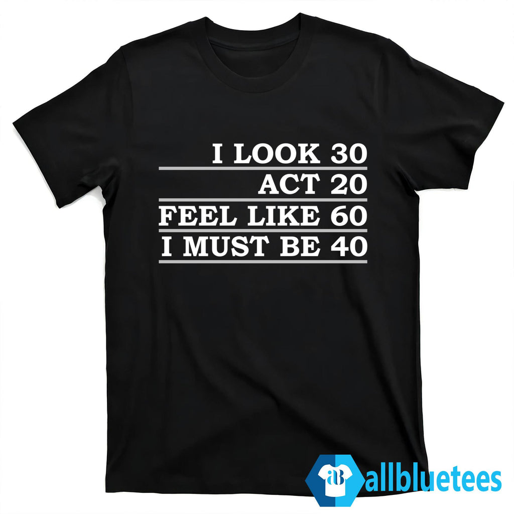 I Look 30 Act 20 Feel Like 60 I Must Be 40 Shirt
