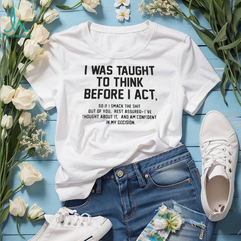 I was taught to think before I act so if I smack the shit out of you shirt