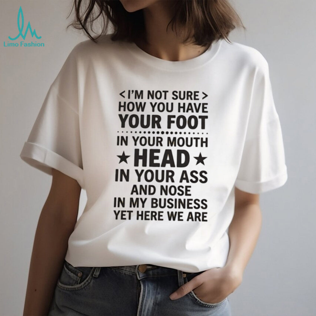 I’m not sure how you have your foot in your mouth head in your ass shirt