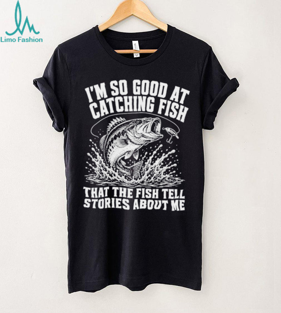 I’m so good at catching fish that the fish tell stories about me shirt