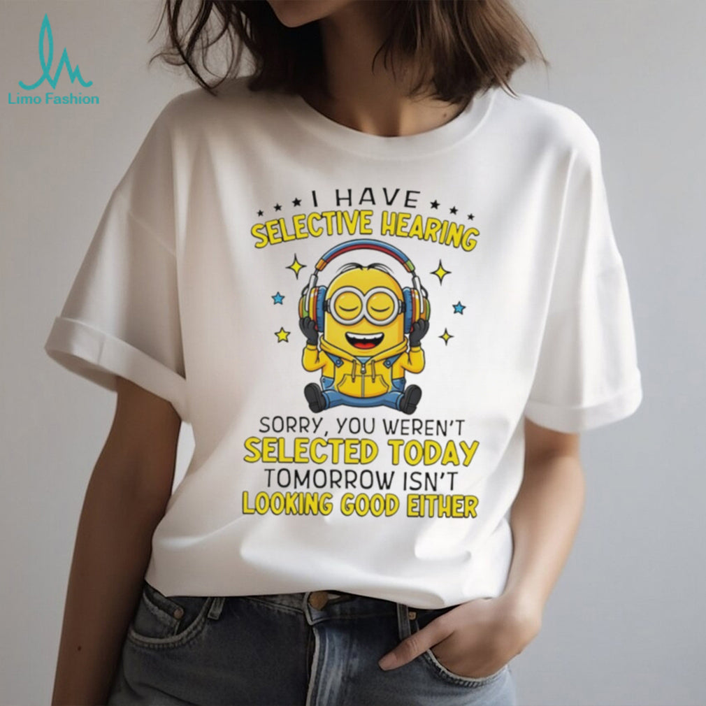 Minion I have selective hearing sorry you weren’t selected today tomorrow isn’t looking shirt