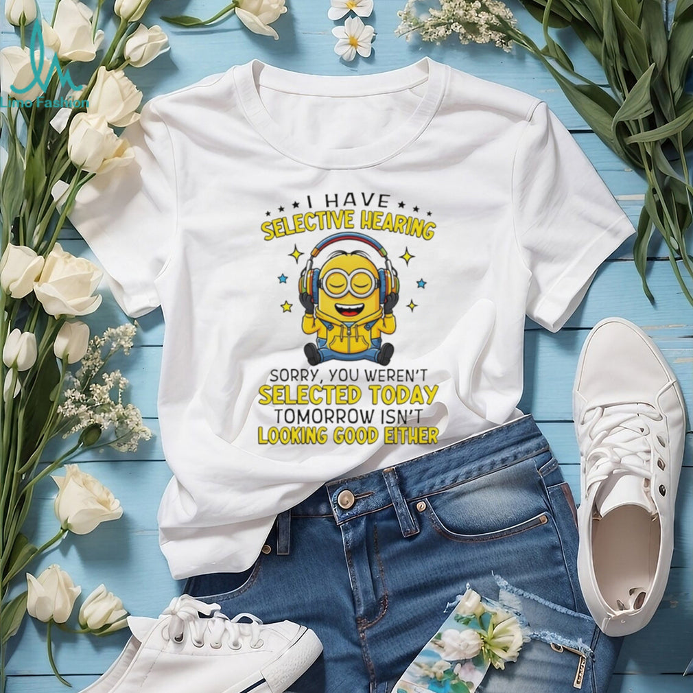 Minion I have selective hearing sorry you weren’t selected today tomorrow isn’t looking shirt