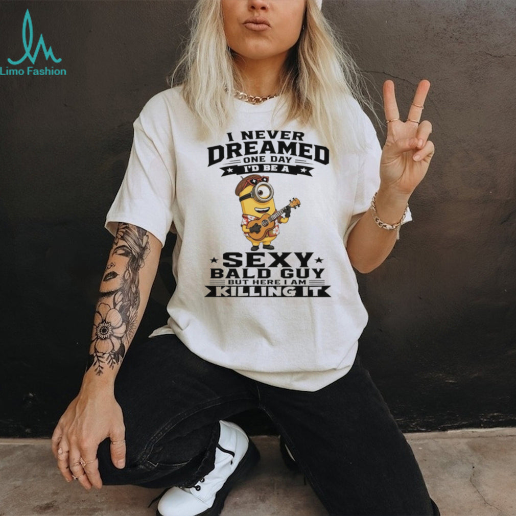 Minion I never dreamed on day I’d be a sexy bald guy but here I am killing it shirt