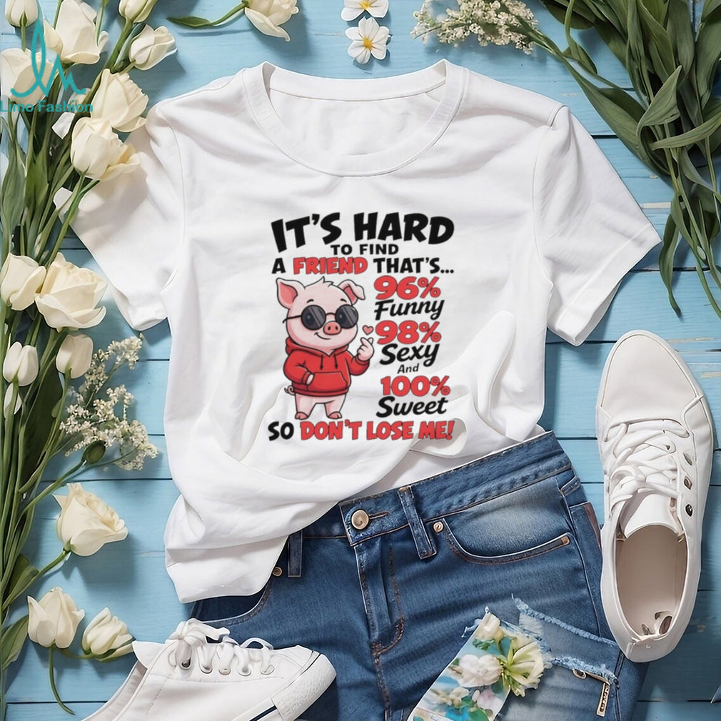 Pig it’s hard to find a friend that’s 96% funny 98% sexy and 100% sweet so don’t lose me shirt