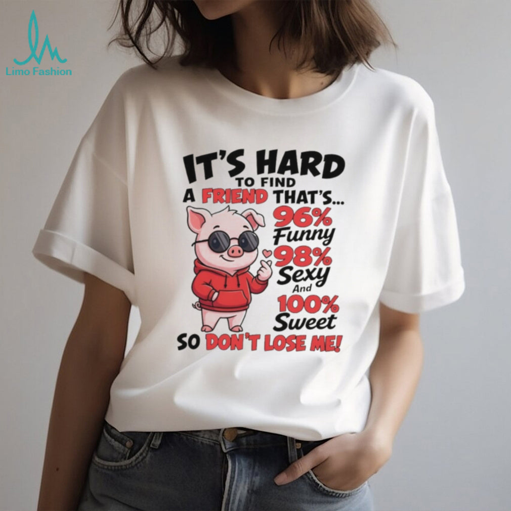 Pig it’s hard to find a friend that’s 96% funny 98% sexy and 100% sweet so don’t lose me shirt
