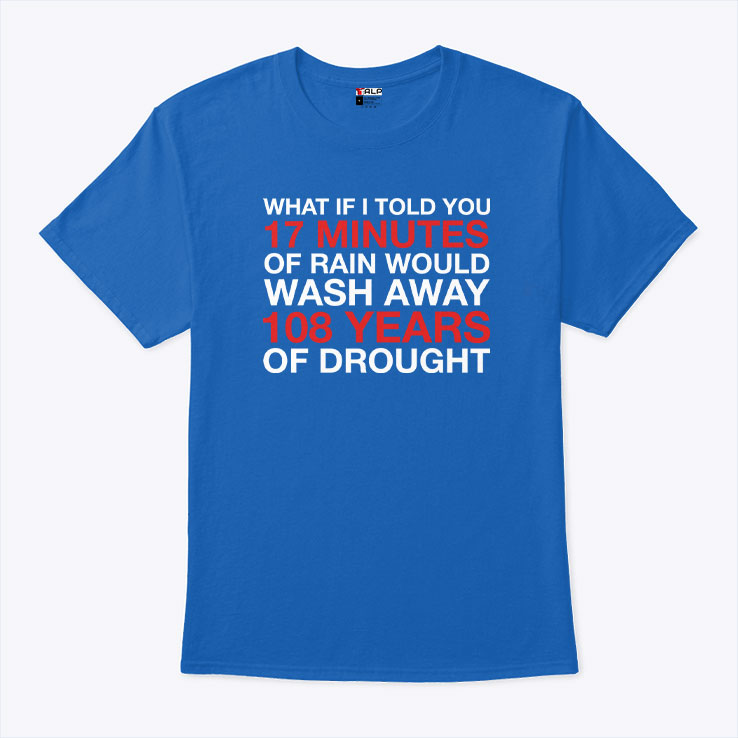 What If I Told You 17 Minutes Of Rain Would Wash Away 108 Years Of Drought Shirt